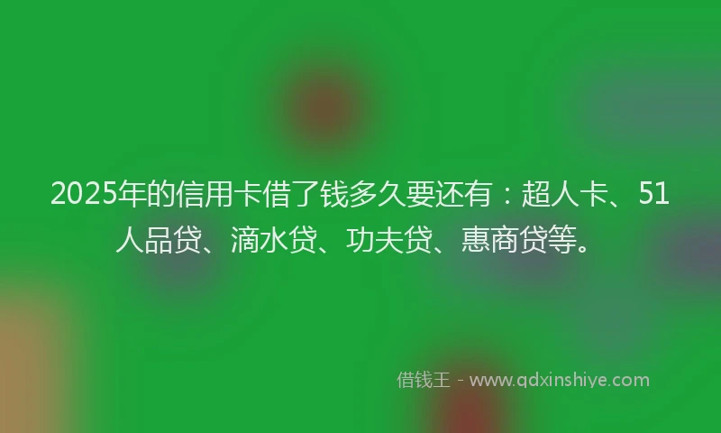 2025年的信用卡借了钱多久要还有：超人卡、51人品贷、滴水贷、功夫贷、惠商贷等。