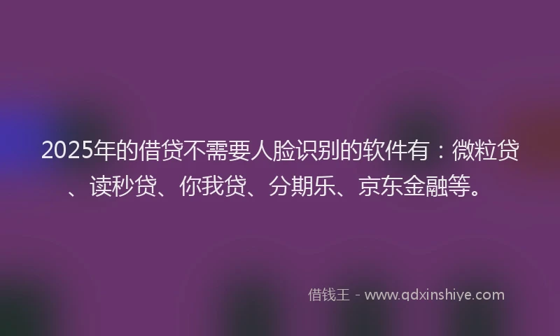 2025年的借贷不需要人脸识别的软件有：微粒贷、读秒贷、你我贷、分期乐、京东金融等。
