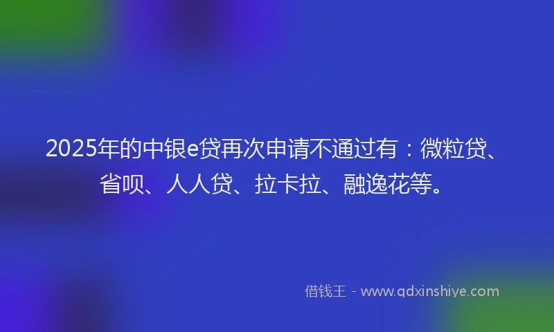 2025年的中银e贷再次申请不通过有：微粒贷、省呗、人人贷、拉卡拉、融逸花等。