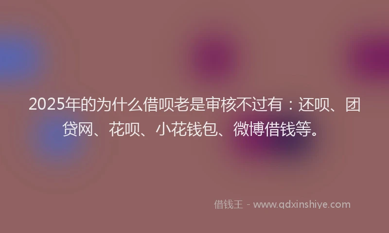 2025年的为什么借呗老是审核不过有：还呗、团贷网、花呗、小花钱包、微博借钱等。