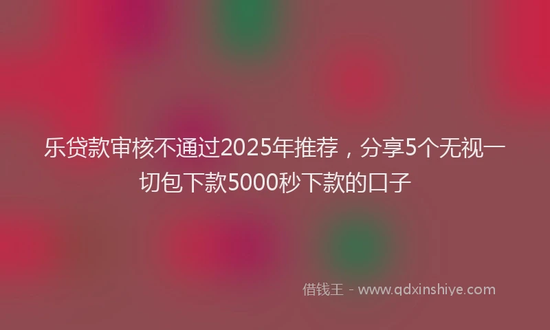 乐贷款审核不通过2025年推荐，分享5个无视一切包下款5000秒下款的口子