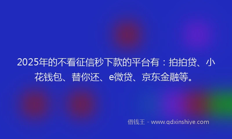 2025年的不看征信秒下款的平台有：拍拍贷、小花钱包、替你还、e微贷、京东金融等。
