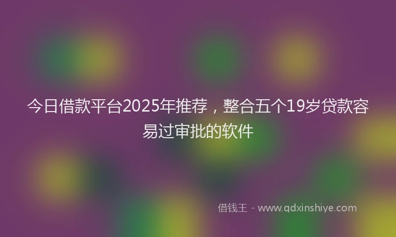 今日借款平台2025年推荐，整合五个19岁贷款容易过审批的软件