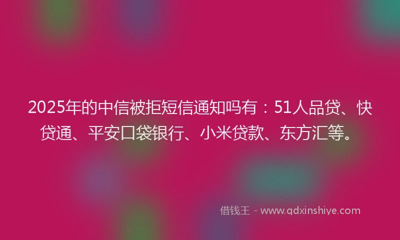 2025年的中信被拒短信通知吗有：51人品贷、快贷通、平安口袋银行、小米贷款、东方汇等。