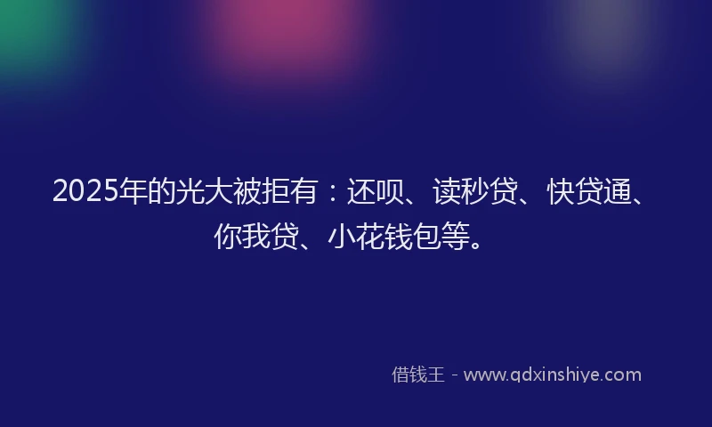 2025年的光大被拒有：还呗、读秒贷、快贷通、你我贷、小花钱包等。