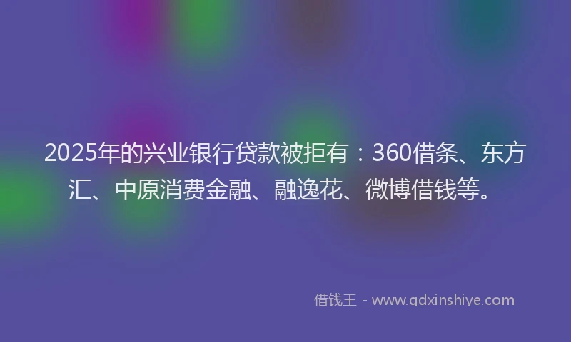 2025年的兴业银行贷款被拒有：360借条、东方汇、中原消费金融、融逸花、微博借钱等。