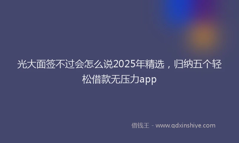 光大面签不过会怎么说2025年精选，归纳五个轻松借款无压力app