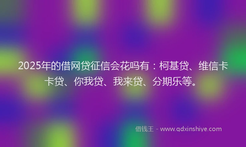 2025年的借网贷征信会花吗有：柯基贷、维信卡卡贷、你我贷、我来贷、分期乐等。