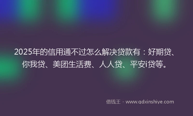 2025年的信用通不过怎么解决贷款有：好期贷、你我贷、美团生活费、人人贷、平安i贷等。