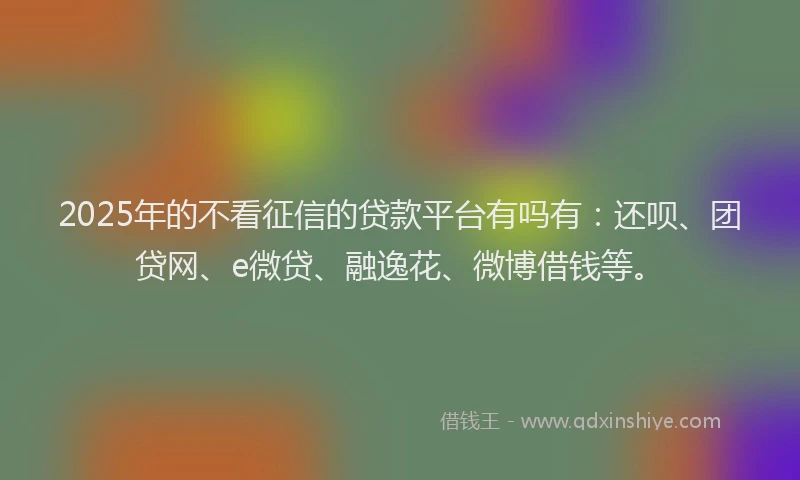 2025年的不看征信的贷款平台有吗有：还呗、团贷网、e微贷、融逸花、微博借钱等。