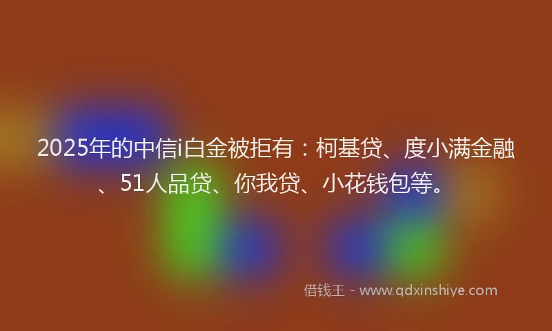 2025年的中信i白金被拒有：柯基贷、度小满金融、51人品贷、你我贷、小花钱包等。