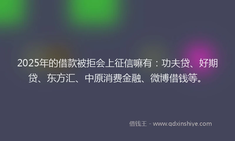 2025年的借款被拒会上征信嘛有：功夫贷、好期贷、东方汇、中原消费金融、微博借钱等。