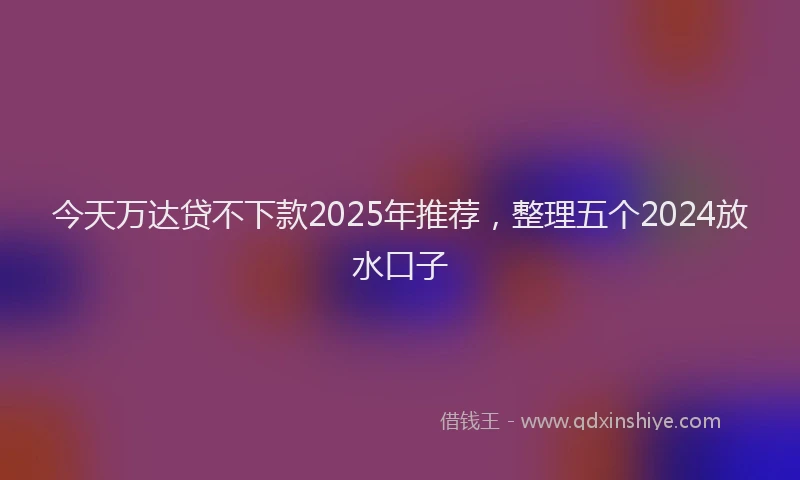 今天万达贷不下款2025年推荐，整理五个2024放水口子