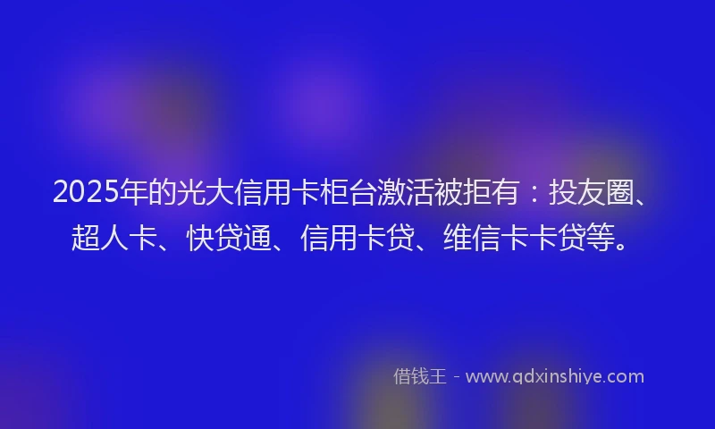 2025年的光大信用卡柜台激活被拒有：投友圈、超人卡、快贷通、信用卡贷、维信卡卡贷等。