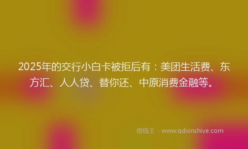 2025年的交行小白卡被拒后有：美团生活费、东方汇、人人贷、替你还、中原消费金融等。