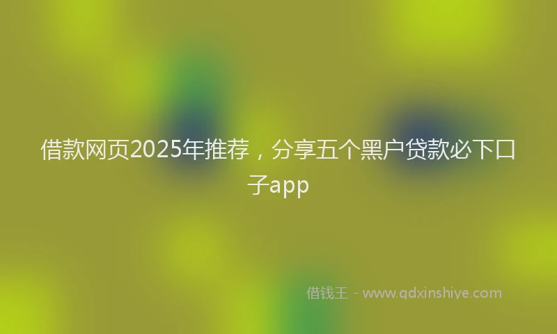 借款网页2025年推荐，分享五个黑户贷款必下口子app