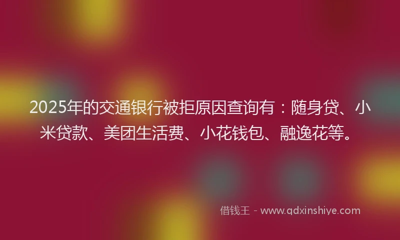 2025年的交通银行被拒原因查询有：随身贷、小米贷款、美团生活费、小花钱包、融逸花等。