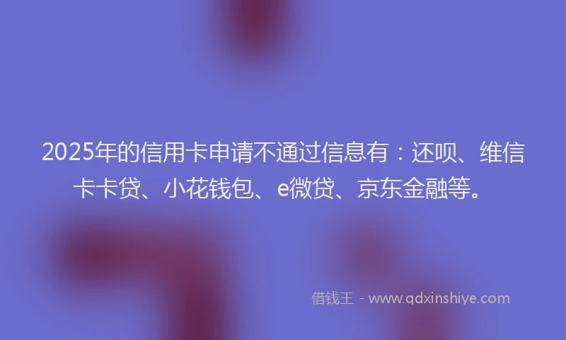 2025年的信用卡申请不通过信息有：还呗、维信卡卡贷、小花钱包、e微贷、京东金融等。