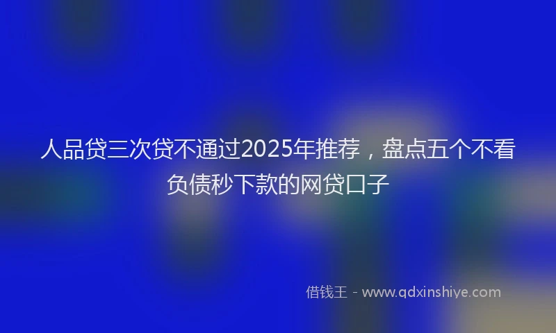 人品贷三次贷不通过2025年推荐，盘点五个不看负债秒下款的网贷口子