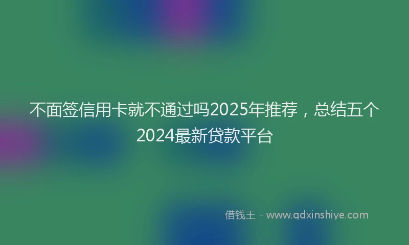 不面签信用卡就不通过吗2025年推荐，总结五个2024最新贷款平台