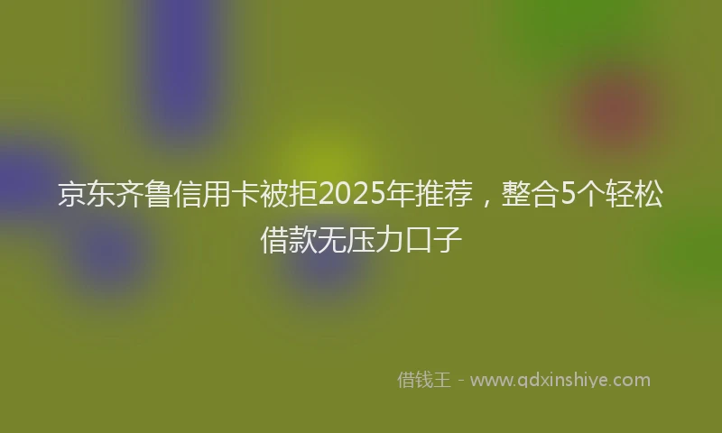 京东齐鲁信用卡被拒2025年推荐，整合5个轻松借款无压力口子
