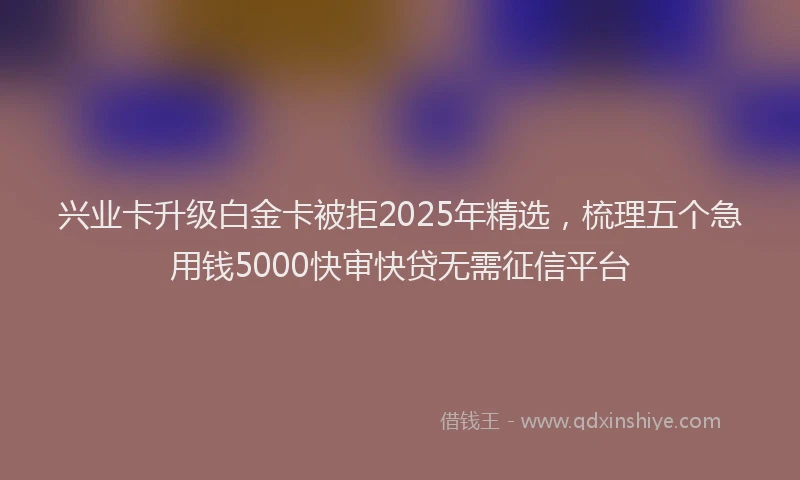 兴业卡升级白金卡被拒2025年精选，梳理五个急用钱5000快审快贷无需征信平台