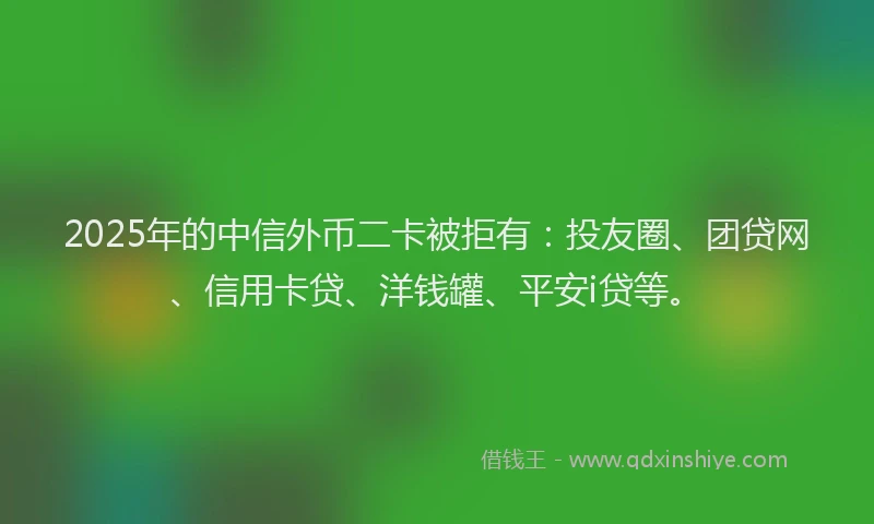 2025年的中信外币二卡被拒有：投友圈、团贷网、信用卡贷、洋钱罐、平安i贷等。