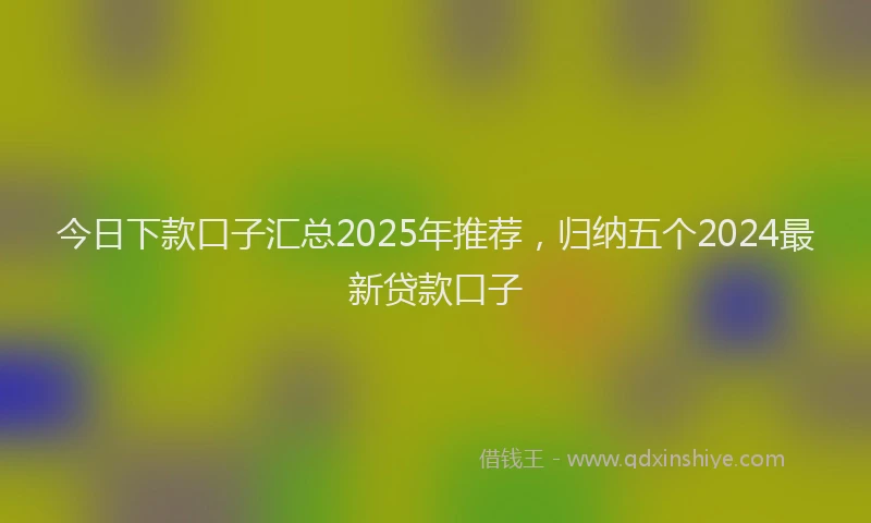今日下款口子汇总2025年推荐，归纳五个2024最新贷款口子