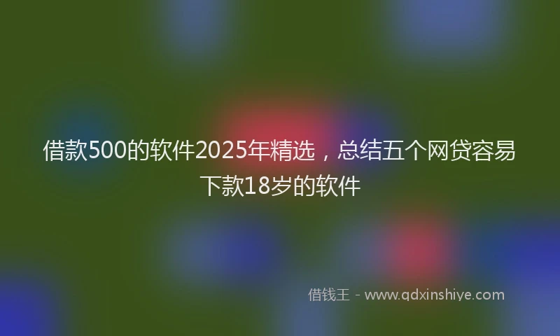 借款500的软件2025年精选，总结五个网贷容易下款18岁的软件