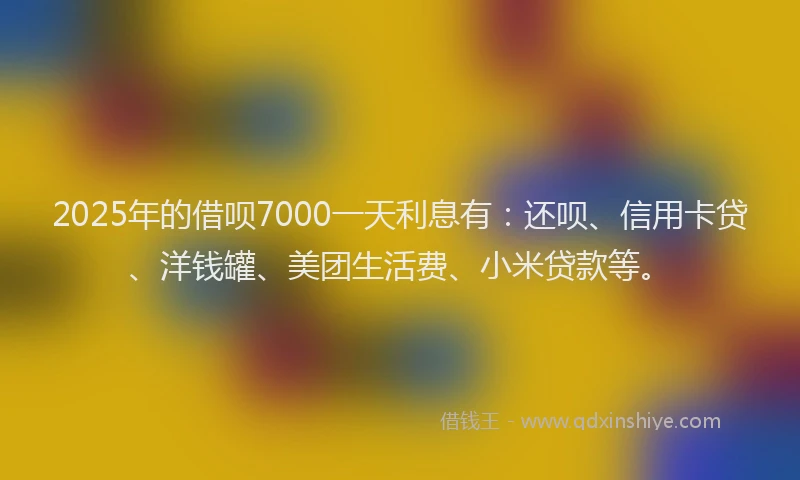 2025年的借呗7000一天利息有：还呗、信用卡贷、洋钱罐、美团生活费、小米贷款等。