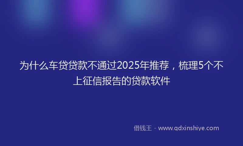 为什么车贷贷款不通过2025年推荐，梳理5个不上征信报告的贷款软件