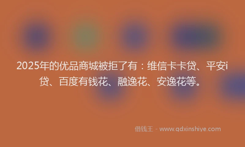 2025年的优品商城被拒了有：维信卡卡贷、平安i贷、百度有钱花、融逸花、安逸花等。
