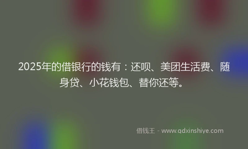 2025年的借银行的钱有：还呗、美团生活费、随身贷、小花钱包、替你还等。