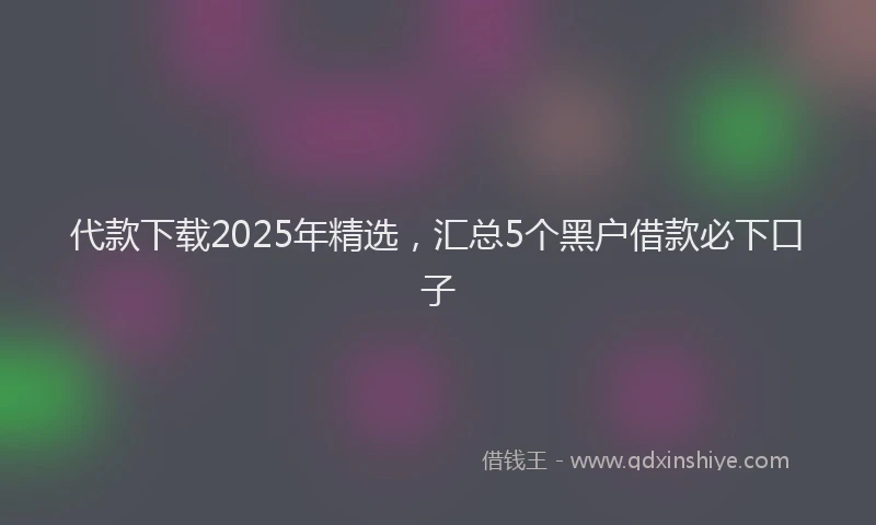代款下载2025年精选，汇总5个黑户借款必下口子