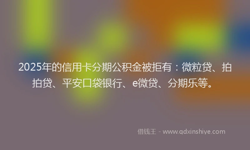2025年的信用卡分期公积金被拒有：微粒贷、拍拍贷、平安口袋银行、e微贷、分期乐等。