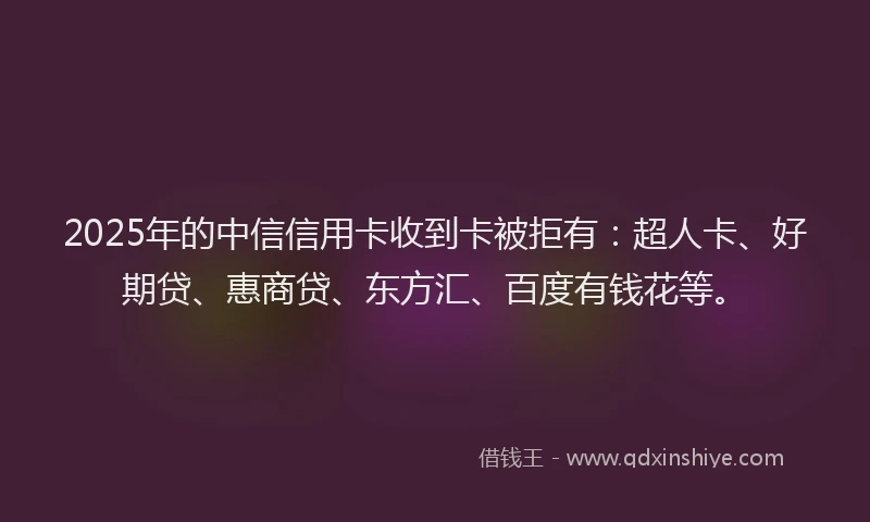 2025年的中信信用卡收到卡被拒有：超人卡、好期贷、惠商贷、东方汇、百度有钱花等。