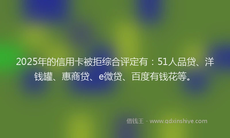 2025年的信用卡被拒综合评定有：51人品贷、洋钱罐、惠商贷、e微贷、百度有钱花等。