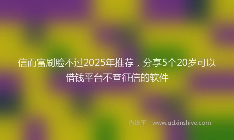 信而富刷脸不过2025年推荐，分享5个20岁可以借钱平台不查征信的软件