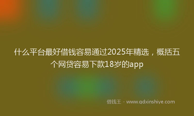 什么平台最好借钱容易通过2025年精选，概括五个网贷容易下款18岁的app