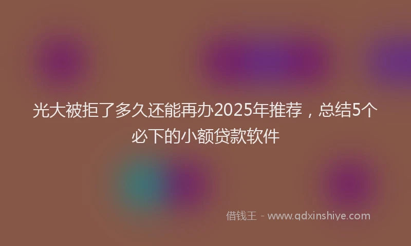 光大被拒了多久还能再办2025年推荐，总结5个必下的小额贷款软件