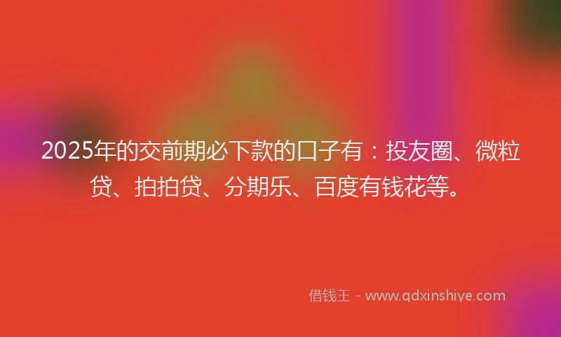 2025年的交前期必下款的口子有：投友圈、微粒贷、拍拍贷、分期乐、百度有钱花等。