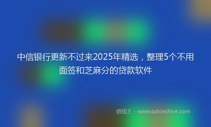中信银行更新不过来2025年精选，整理5个不用面签和芝麻分的贷款软件
