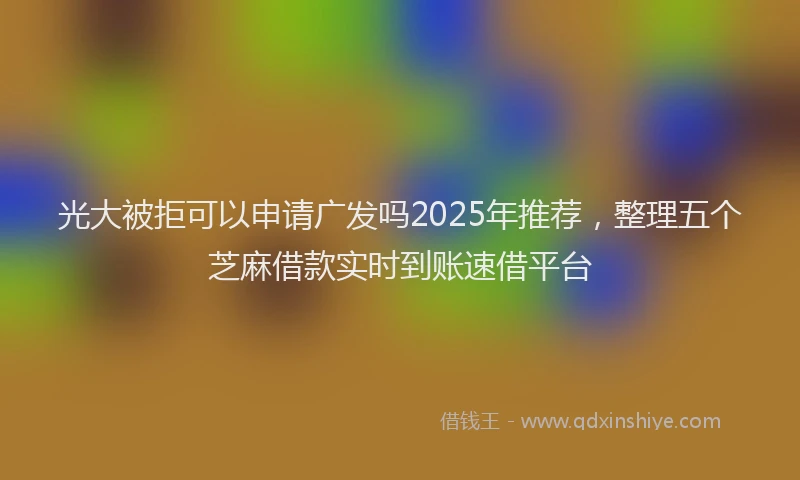 光大被拒可以申请广发吗2025年推荐，整理五个芝麻借款实时到账速借平台