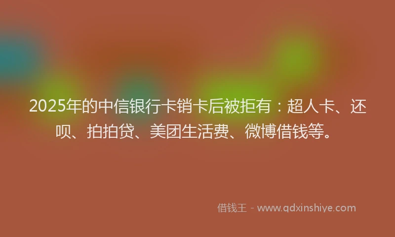 2025年的中信银行卡销卡后被拒有：超人卡、还呗、拍拍贷、美团生活费、微博借钱等。