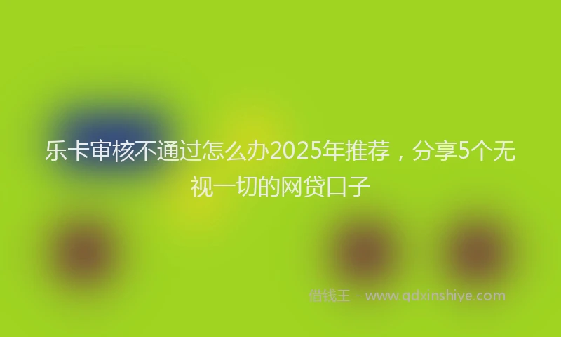 乐卡审核不通过怎么办2025年推荐，分享5个无视一切的网贷口子