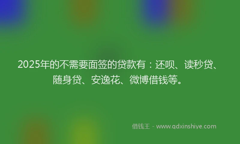 2025年的不需要面签的贷款有：还呗、读秒贷、随身贷、安逸花、微博借钱等。