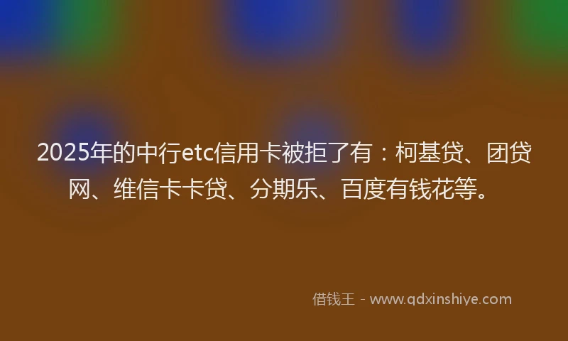 2025年的中行etc信用卡被拒了有：柯基贷、团贷网、维信卡卡贷、分期乐、百度有钱花等。