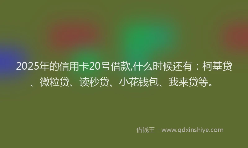 2025年的信用卡20号借款,什么时候还有：柯基贷、微粒贷、读秒贷、小花钱包、我来贷等。