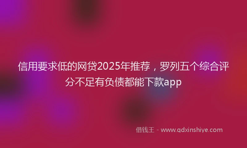 信用要求低的网贷2025年推荐，罗列五个综合评分不足有负债都能下款app