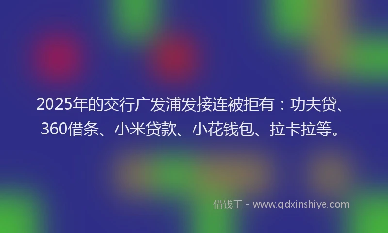 2025年的交行广发浦发接连被拒有：功夫贷、360借条、小米贷款、小花钱包、拉卡拉等。
